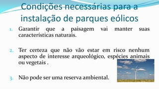 Condições necessárias para a
instalação de parques eólicos
1.

Garantir que a paisagem
características naturais.

vai

manter

suas

2. Ter certeza que não vão estar em risco nenhum

aspecto de interesse arqueológico, espécies animais
ou vegetais .
3. Não pode ser uma reserva ambiental.

 