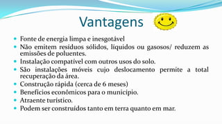 Vantagens
 Fonte de energia limpa e inesgotável
 Não emitem resíduos sólidos, líquidos ou gasosos/ reduzem as







emissões de poluentes.
Instalação compatível com outros usos do solo.
São instalações móveis cujo deslocamento permite a total
recuperação da área.
Construção rápida (cerca de 6 meses)
Benefícios econômicos para o município.
Atraente turístico.
Podem ser construídos tanto em terra quanto em mar.

 