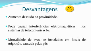 Desvantagens
 Aumento de ruído na proximidade.
 Pode causar interferências eletromagnéticas

nos

sistemas de telecomunicação.
 Mortalidade de aves, se instalados em locais de

migração, causada pelas pás.

 