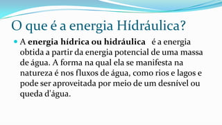 O que é a energia Hídráulica?
 A energia hídrica ou hidráulica é a energia

obtida a partir da energia potencial de uma massa
de água. A forma na qual ela se manifesta na
natureza é nos fluxos de água, como rios e lagos e
pode ser aproveitada por meio de um desnível ou
queda d'água.

 