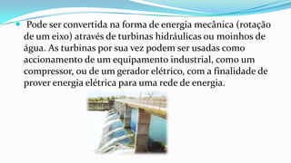  Pode ser convertida na forma de energia mecânica (rotação
de um eixo) através de turbinas hidráulicas ou moinhos de
água. As turbinas por sua vez podem ser usadas como
accionamento de um equipamento industrial, como um
compressor, ou de um gerador elétrico, com a finalidade de
prover energia elétrica para uma rede de energia.

 
