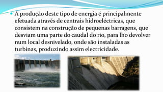  A produção deste tipo de energia é principalmente

efetuada através de centrais hidroeléctricas, que
consistem na construção de pequenas barragens, que
desviam uma parte do caudal do rio, para lho devolver
num local desnivelado, onde são instaladas as
turbinas, produzindo assim electricidade.

 