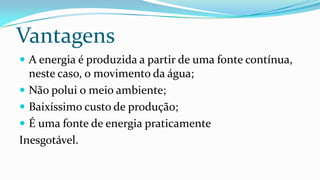 Vantagens
 A energia é produzida a partir de uma fonte contínua,

neste caso, o movimento da água;
 Não polui o meio ambiente;
 Baixíssimo custo de produção;
 É uma fonte de energia praticamente
Inesgotável.

 