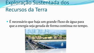 Exploração Sustentada dos
Recursos da Terra
 É necessário que haja um grande fluxo de água para

que a energia seja gerada de forma contínua no tempo.

 