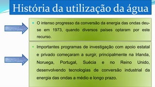 História da utilização da água
 O intenso progresso da conversão da energia das ondas deu-

se em 1973, quando diversos países optaram por este
recurso.

• Importantes programas de investigação com apoio estatal
e privado começaram a surgir, principalmente na Irlanda,
Noruega,

Portugal,

Suécia

e

no

Reino

Unido,

desenvolvendo tecnologias de conversão industrial da
energia das ondas a médio e longo prazo.

 