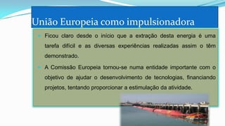 União Europeia como impulsionadora
 Ficou claro desde o início que a extração desta energia é uma

tarefa difícil e as diversas experiências realizadas assim o têm
demonstrado.
 A Comissão Europeia tornou-se numa entidade importante com o

objetivo de ajudar o desenvolvimento de tecnologias, financiando
projetos, tentando proporcionar a estimulação da atividade.

 