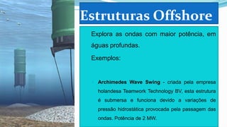 Estruturas Offshore
 Explora as ondas com maior potência, em

águas profundas.
 Exemplos:

◦

Archimedes Wave Swing - criada pela empresa
holandesa Teamwork Technology BV, esta estrutura
é submersa e funciona devido a variações de
pressão hidrostática provocada pela passagem das
ondas. Potência de 2 MW.

 