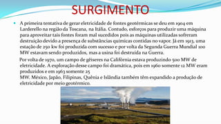 SURGIMENTO
 A primeira tentativa de gerar eletricidade de fontes geotérmicas se deu em 1904 em
Larderello na região da Toscana, na Itália. Contudo, esforços para produzir uma máquina
para aproveitar tais fontes foram mal sucedidos pois as máquinas utilizadas sofreram
destruição devido a presença de substâncias químicas contidas no vapor. Já em 1913, uma
estação de 250 kw foi produzida com sucesso e por volta da Segunda Guerra Mundial 100
MW estavam sendo produzidos, mas a usina foi destruída na Guerra.

Por volta de 1970, um campo de gêiseres na Califórnia estava produzindo 500 MW de
eletricidade. A exploração desse campo foi dramática, pois em 1960 somente 12 MW eram
produzidos e em 1963 somente 25
MW. México, Japão, Filipinas, Quênia e Islândia também têm expandido a produção de
eletricidade por meio geotérmico.

 