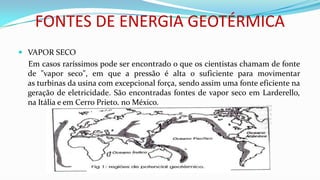 FONTES DE ENERGIA GEOTÉRMICA
 VAPOR SECO

Em casos raríssimos pode ser encontrado o que os cientistas chamam de fonte
de "vapor seco", em que a pressão é alta o suficiente para movimentar
as turbinas da usina com excepcional força, sendo assim uma fonte eficiente na
geração de eletricidade. São encontradas fontes de vapor seco em Larderello,
na Itália e em Cerro Prieto, no México.

 