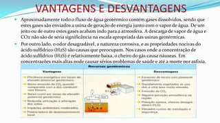 VANTAGENS E DESVANTAGENS
 Aproximadamente todo o fluxo de água geotérmico contém gases dissolvidos, sendo que
estes gases são enviados a usina de geração de energia junto com o vapor de água. De um
jeito ou de outro estes gases acabam indo para a atmosfera. A descarga de vapor de água e
CO2 não são de séria significância na escala apropriada das usinas geotérmicas.
 Por outro lado, o odor desagradável, a natureza corrosiva, e as propriedades nocivas do
ácido sulfídrico (H2S) são causas que preocupam. Nos casos onde a concentração de
ácido sulfídrico (H2S) é relativamente baixa, o cheiro do gás causa náuseas. Em
concentrações mais altas pode causar sérios problemas de saúde e até a morte por asfixia.

 