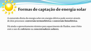 Formas de captação de energia solar
A conversão direta da energia solar em energia elétrica pode ocorrer através
de dois processos: conversão termoelétrica e conversão fotoelétrica.
Há ainda o aproveitamento térmico para aquecimento de fluidos, esse é feito
com o uso de coletores ou concentradores solares.

 