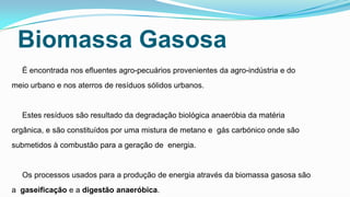 Biomassa Gasosa
É encontrada nos efluentes agro-pecuários provenientes da agro-indústria e do
meio urbano e nos aterros de resíduos sólidos urbanos.

Estes resíduos são resultado da degradação biológica anaeróbia da matéria
orgânica, e são constituídos por uma mistura de metano e gás carbónico onde são

submetidos à combustão para a geração de energia.

Os processos usados para a produção de energia através da biomassa gasosa são
a gaseificação e a digestão anaeróbica.

 