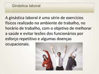Ginástica laboral

A ginástica laboral é uma série de exercícios
físicos realizado no ambiente de trabalho, no
horário de trabalho, com o objetivo de melhorar
a saúde e evitar lesões dos funcionários por
esforço repetitivo e algumas doenças
ocupacionais.

 