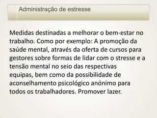 Administração de estresse

Medidas destinadas a melhorar o bem-estar no
trabalho. Como por exemplo: A promoção da
saúde mental, através da oferta de cursos para
gestores sobre formas de lidar com o stresse e a
tensão mental no seio das respectivas
equipas, bem como da possibilidade de
aconselhamento psicológico anónimo para
todos os trabalhadores. Promover lazer.

 