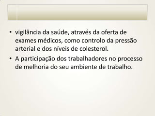 • vigilância da saúde, através da oferta de
exames médicos, como controlo da pressão
arterial e dos níveis de colesterol.
• A participação dos trabalhadores no processo
de melhoria do seu ambiente de trabalho.

 