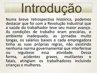 Introdução
Numa breve retrospectiva histórica, podemos
destacar que foi com a Revolução Industrial que
a saúde do trabalhador teve seu maior avanço.
As condições de trabalho eram precárias, o
ambiente inadequado, as jornadas muito
longas, os salários baixos e cada empregadora
tinha as suas próprias regras, não existindo
nenhuma norma governamental que interferisse
ou
regulasse
essa
atividade.
Dessa
forma, acidentes graves, mutilantes e
fatais, atingiam os trabalhadores incluindo
crianças e mulheres.

 
