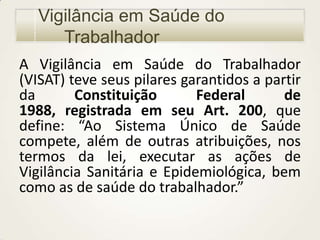 Vigilância em Saúde do
Trabalhador
A Vigilância em Saúde do Trabalhador
(VISAT) teve seus pilares garantidos a partir
da
Constituição
Federal
de
1988, registrada em seu Art. 200, que
define: “Ao Sistema Único de Saúde
compete, além de outras atribuições, nos
termos da lei, executar as ações de
Vigilância Sanitária e Epidemiológica, bem
como as de saúde do trabalhador.”

 