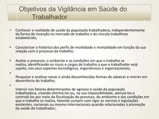 Objetivos da Vigilância em Saúde do
Trabalhador
•

Conhecer a realidade de saúde da população trabalhadora, independentemente
da forma de inserção no mercado de trabalho e do vínculo trabalhista
estabelecido;

•

Caracterizar o histórico dos perfis de morbidade e mortalidade em função da sua
relação com o processo de trabalho;

•

Avaliar o processo, o ambiente e as condições em que o trabalho se
realiza, identificando os riscos e cargas de trabalho a que o trabalhador está
sujeito, nos seus aspectos tecnológicos, ergonômicos e organizacionais;

•
Pesquisar e analisar novas e ainda desconhecidas formas de adoecer e morrer em
decorrência do trabalho;
•
Intervir nos fatores determinantes de agravos à saúde da população
trabalhadora, visando eliminá-los ou, na sua impossibilidade, atenuá-los e
controlá-los por meio da fiscalização do processo, do ambiente e das condições em
que o trabalho se realiza, fazendo cumprir com rigor as normas e legislações
existentes, nacionais ou mesmo internacionais quando relacionadas à promoção
da saúde do trabalhador;

 