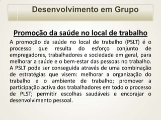 Desenvolvimento em Grupo
Promoção da saúde no local de trabalho
A promoção da saúde no local de trabalho (PSLT) é o
processo que resulta do esforço conjunto de
empregadores, trabalhadores e sociedade em geral, para
melhorar a saúde e o bem-estar das pessoas no trabalho.
A PSLT pode ser conseguida através de uma combinação
de estratégias que visem: melhorar a organização do
trabalho e o ambiente de trabalho; promover a
participação activa dos trabalhadores em todo o processo
de PLST; permitir escolhas saudáveis e encorajar o
desenvolvimento pessoal.

 