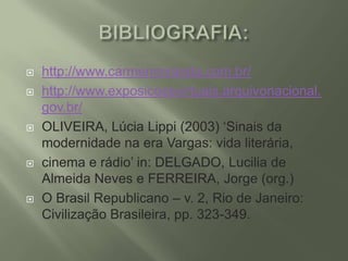








http://www.carmenmiranda.com.br/
http://www.exposicoesvirtuais.arquivonacional.
gov.br/
OLIVEIRA, Lúcia Lippi (2003) ‘Sinais da
modernidade na era Vargas: vida literária,
cinema e rádio’ in: DELGADO, Lucilia de
Almeida Neves e FERREIRA, Jorge (org.)
O Brasil Republicano – v. 2, Rio de Janeiro:
Civilização Brasileira, pp. 323-349.

 
