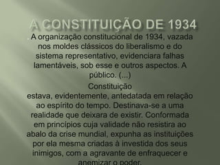 . A organização constitucional de 1934, vazada
nos moldes clássicos do liberalismo e do
sistema representativo, evidenciara falhas
lamentáveis, sob esse e outros aspectos. A
público. (...)
Constituição
estava, evidentemente, antedatada em relação
ao espírito do tempo. Destinava-se a uma
realidade que deixara de existir. Conformada
em princípios cuja validade não resistira ao
abalo da crise mundial, expunha as instituições
por ela mesma criadas à investida dos seus
inimigos, com a agravante de enfraquecer e

 