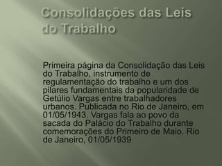Primeira página da Consolidação das Leis
do Trabalho, instrumento de
regulamentação do trabalho e um dos
pilares fundamentais da popularidade de
Getúlio Vargas entre trabalhadores
urbanos. Publicada no Rio de Janeiro, em
01/05/1943. Vargas fala ao povo da
sacada do Palácio do Trabalho durante
comemorações do Primeiro de Maio. Rio
de Janeiro, 01/05/1939

 