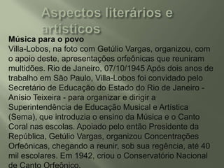 Música para o povo
Villa-Lobos, na foto com Getúlio Vargas, organizou, com
o apoio deste, apresentações orfeônicas que reuniram
multidões. Rio de Janeiro, 07/10/1945 Após dois anos de
trabalho em São Paulo, Villa-Lobos foi convidado pelo
Secretário de Educação do Estado do Rio de Janeiro Anísio Teixeira - para organizar e dirigir a
Superintendência de Educação Musical e Artística
(Sema), que introduzia o ensino da Música e o Canto
Coral nas escolas. Apoiado pelo então Presidente da
República, Getúlio Vargas, organizou Concentrações
Orfeônicas, chegando a reunir, sob sua regência, até 40
mil escolares. Em 1942, criou o Conservatório Nacional

 