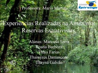 Professora: Maria Martins

Experiências Realizadas na Amazônia:
Reservas Extrativistas.
Alunas: Manoela Serra
Roana Barboza
Thaís Farias
Thamyres Damasceno
Thayná Galvão

 