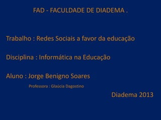 FAD - FACULDADE DE DIADEMA .

Trabalho : Redes Sociais a favor da educação
Disciplina : Informática na Educação

Aluno : Jorge Benigno Soares
Professora : Glaúcia Dagostino

Diadema 2013

 