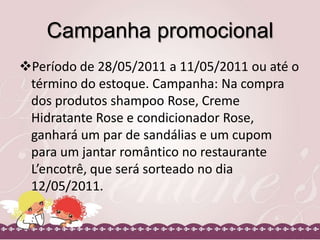 Campanha promocional
Período de 28/05/2011 a 11/05/2011 ou até o
término do estoque. Campanha: Na compra
dos produtos shampoo Rose, Creme
Hidratante Rose e condicionador Rose,
ganhará um par de sandálias e um cupom
para um jantar romântico no restaurante
L’encotrê, que será sorteado no dia
12/05/2011.

 