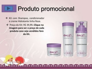 Produto promocional
 Kit com Shampoo, condicionador
e creme Hidratante linha Rose.
 Preço do Kit: R$ 39,99. Clique na
imagem para ver o preço de cada
produto caso seja vendidos fora
do Kit.

 