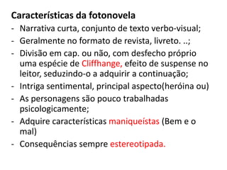 Características da fotonovela
- Narrativa curta, conjunto de texto verbo-visual;
- Geralmente no formato de revista, livreto. ..;
- Divisão em cap. ou não, com desfecho próprio
uma espécie de Cliffhange, efeito de suspense no
leitor, seduzindo-o a adquirir a continuação;
- Intriga sentimental, principal aspecto(heróina ou)
- As personagens são pouco trabalhadas
psicologicamente;
- Adquire características maniqueístas (Bem e o
mal)
- Consequências sempre estereotipada.

 