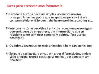 Dicas para escrever uma fotonovela
1- Enredo: a história deve ser simples, ao menos no eixo
principal. A menina pobre que se apaixona pela galã rico e
comprometido, o vilão que trabalha em prol de separá-los etc.

2- Intercale histórias paralelas à principal, como um personagem
que enriquece ou empobrece, um intermediário que se
relacione tanto com ricos como com pobres, (faça uso da
descrição);
3- Os pobres devem ser os mais animados e bem caracterizados;
4- Estipule o castigo para o mau em graus diferenciados, onde o
vilão principal receba o castigo só no final, e o bom com um
final feliz;

 