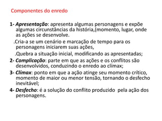 Componentes do enredo
1- Apresentação: apresenta algumas personagens e expõe
algumas circunstâncias da história,(momento, lugar, onde
as ações se desenvolve.
.Cria-a se um cenário e marcação de tempo para os
personagens iniciarem suas ações,
.Quebra a situação inicial, modificando as apresentadas;
2- Complicação: parte em que as ações e os conflitos são
desenvolvidos, conduzindo o enredo ao clímax;
3- Clímax: ponto em que a ação atinge seu momento crítico,
momento de maior ou menor tensão, tornando o desfecho
inevitável;
4- Desfecho: é a solução do conflito produzido pela ação dos
personagens.

 
