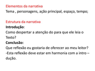 Elementos da narrativa
Tema , personagens, ação principal, espaço, tempo;
Estrutura da narrativa
Introdução:
Como despertar a atenção do para que ele leia o
Texto?
Conclusão:
Que reflexão eu gostaria de oferecer ao meu leitor?
-Esta reflexão deve estar em harmonia com a intro –
dução.

 