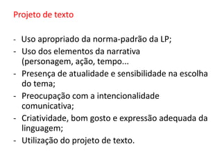 Projeto de texto
- Uso apropriado da norma-padrão da LP;

- Uso dos elementos da narrativa
(personagem, ação, tempo...
- Presença de atualidade e sensibilidade na escolha
do tema;
- Preocupação com a intencionalidade
comunicativa;
- Criatividade, bom gosto e expressão adequada da
linguagem;
- Utilização do projeto de texto.

 