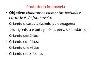 •
-

Produzindo fotonovela
Objetivo: elaborar os elementos textuais e
narrativos da fotonovela;
Criando e caracterizando personagens;
.protagonista e antagonista, pers. secundários;
Criando cenários;
Criando conflitos;
Criando um vilão;
Criando o desfecho.

 