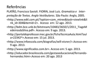 Referências
PLATÃO, Francisco Savioli. FIORIN, José Luiz. Gramatica e Interpretação de Textos. Anglo Vestibulares. São Paulo: Anglo, 2005.
<http://www.edtl.com.pt/?option=com_mtree&task=viewlink&li
nk_id=304&Itemid=2>. Acesso em: 12 ago. 2013.
<http://bdm.bce.unb.br/bitstream/10483/3650/1/2011_TiagoM
edeirosdaSilva.pdf>. Acesso em: 9 ago. 2013.
<http://portaldoprofessor.mec.gov.br/fichaTecnicaAula.html?aul
a=22342^>.Acesso em: 15 jul. 2013.
<http://www.infoescola.com/biografias/will-eisner/>.Acesso em:
9 ago. 2013.
<http://www.significados.com.br>. Acesso em: 5 ago. 2013.
<http://educador.brasilescola.com/gestaoeducacional/fernandohernandez.htm>.Acesso em: 20 ago. 2013

 