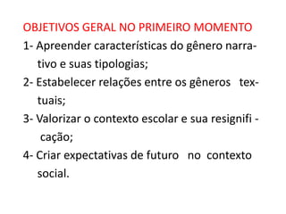 OBJETIVOS GERAL NO PRIMEIRO MOMENTO
1- Apreender características do gênero narrativo e suas tipologias;
2- Estabelecer relações entre os gêneros textuais;
3- Valorizar o contexto escolar e sua resignifi cação;
4- Criar expectativas de futuro no contexto
social.

 