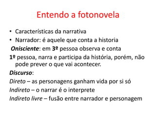 Entendo a fotonovela
• Características da narrativa
• Narrador: é aquele que conta a historia
Onisciente: em 3º pessoa observa e conta
1º pessoa, narra e participa da história, porém, não
pode prever o que vai acontecer.
Discurso:
Direto – as personagens ganham vida por si só
Indireto – o narrar é o interprete
Indireto livre – fusão entre narrador e personagem

 