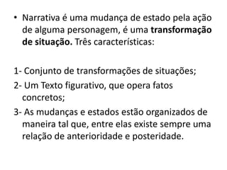 • Narrativa é uma mudança de estado pela ação
de alguma personagem, é uma transformação
de situação. Três características:
1- Conjunto de transformações de situações;
2- Um Texto figurativo, que opera fatos
concretos;
3- As mudanças e estados estão organizados de
maneira tal que, entre elas existe sempre uma
relação de anterioridade e posteridade.

 