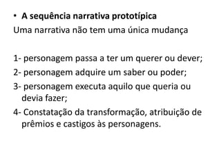 • A sequência narrativa prototípica
Uma narrativa não tem uma única mudança
1- personagem passa a ter um querer ou dever;
2- personagem adquire um saber ou poder;
3- personagem executa aquilo que queria ou
devia fazer;
4- Constatação da transformação, atribuição de
prêmios e castigos às personagens.

 