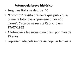 •
•

•
•

Fotonovela breve histórico
Surgiu na Itália na dec. de 40
“Encontro” revista brasileira que publicou a
primeira fotonovela “primeiro amor não
morre”. Circulou na revista Capricho em
17/07/1952
A fotonovela fez sucesso no Brasil por mais de
25 anos
Representada pela impressa popular feminina

 