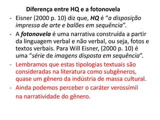 -

-

Diferença entre HQ e a fotonovela
Eisner (2000 p. 10) diz que, HQ é “a disposição
impressa de arte e balões em sequência”.
A fotonovela é uma narrativa construída a partir
da linguagem verbal e não verbal, ou seja, fotos e
textos verbais. Para Will Eisner, (2000 p. 10) é
uma “série de imagens disposta em sequência”.
Lembramos que estas tipologias textuais são
consideradas na literatura como subgêneros,
quase um gênero da indústria de massa cultural.
Ainda podemos perceber o caráter verossímil
na narratividade do gênero.

 