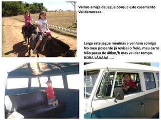 Vamos amiga de jegue porque este casamento
Vai demoraaa.

Larga este jegue meninas e venham comigo
No meu possante já revisei o freio, meu carro
Não passa de 40km/h mas vai dar tempo.
BORA LÁAAAA.....

 