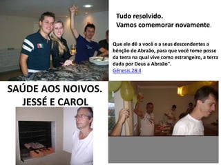 Tudo resolvido.
Vamos comemorar novamente.
Que ele dê a você e a seus descendentes a
bênção de Abraão, para que você tome posse
da terra na qual vive como estrangeiro, a terra
dada por Deus a Abraão".
Gênesis 28:4

SAÚDE AOS NOIVOS.
JESSÉ E CAROL

 