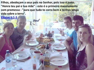 Filhos, obedeçam a seus pais no Senhor, pois isso é justo.
"Honra teu pai e tua mãe" - este é o primeiro mandamento
com promessa - "para que tudo te corra bem e tenhas longa
vida sobre a terra".
Efésios 6:1-3

 