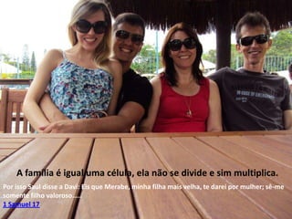 A família é igual uma célula, ela não se divide e sim multiplica.
Por isso Saul disse a Davi: Eis que Merabe, minha filha mais velha, te darei por mulher; sê-me
somente filho valoroso.....
1 Samuel 17

 