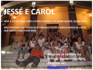 JESSÉ E CAROL

,

HOJE A FESTA É SUA, HOJE A FESTA É NOSSA É DE QUEM QUIZER, QUEM VIER.
NÃO PODEMOS ESCONDER QUE ESTAMOS FELIZES E ORGULHOSOS DE VOCÊS
QUE FAZEM TUDO FICAR BOM.

Alegrem-se sempre no
Senhor. Novamente direi:
Alegrem-se!
Filipenses 4:4

 