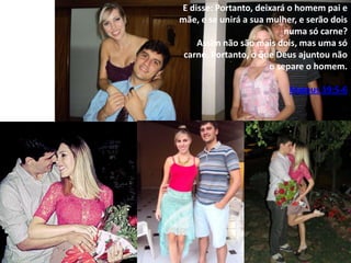 E disse: Portanto, deixará o homem pai e
mãe, e se unirá a sua mulher, e serão dois
numa só carne?
Assim não são mais dois, mas uma só
carne. Portanto, o que Deus ajuntou não
o separe o homem.

Mateus 19:5-6

 